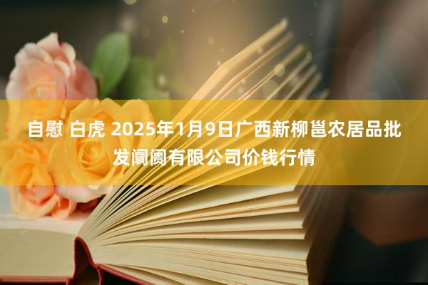 自慰 白虎 2025年1月9日广西新柳邕农居品批发阛阓有限公司价钱行情