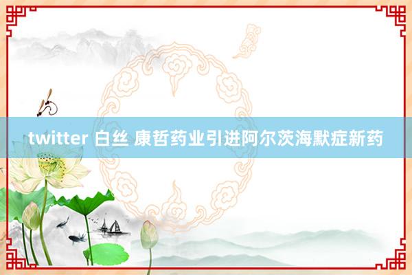 twitter 白丝 康哲药业引进阿尔茨海默症新药