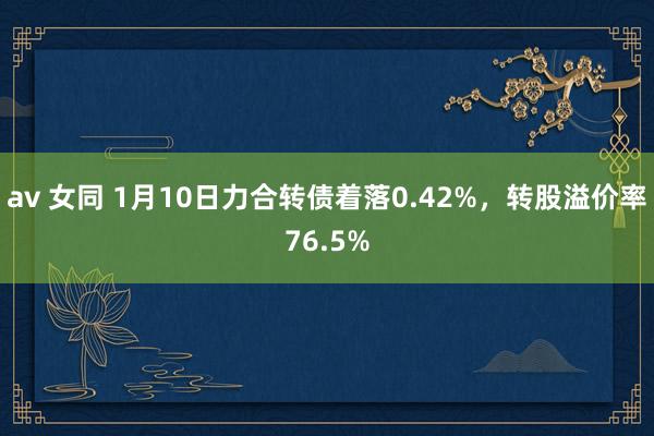 av 女同 1月10日力合转债着落0.42%，转股溢价率76.5%